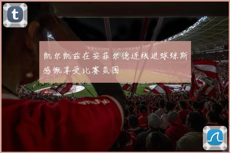 凯尔凯兹在安菲尔德连线进球琼斯感慨享受比赛氛围