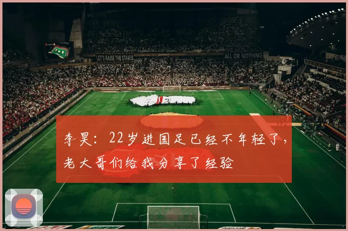 李昊:22岁进国足已经不年轻了,老大哥们给我分享了经验
