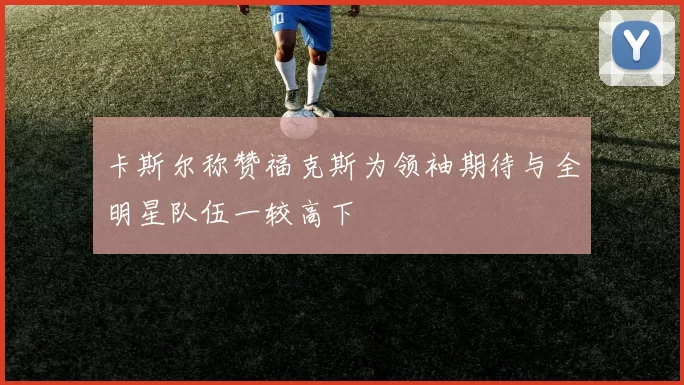 卡斯尔称赞福克斯为领袖期待与全明星队伍一较高下