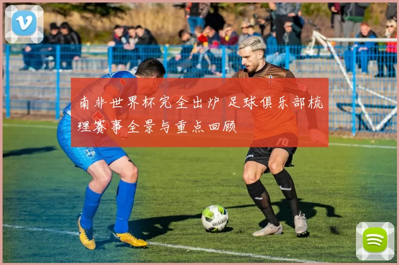 南非世界杯完全出炉 足球俱乐部梳理赛事全景与重点回顾