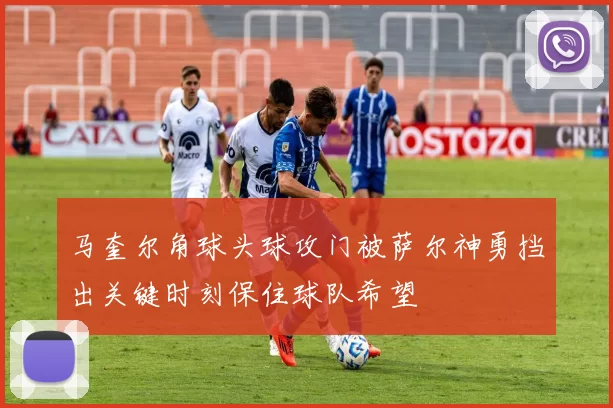 马奎尔角球头球攻门被萨尔神勇挡出关键时刻保住球队希望