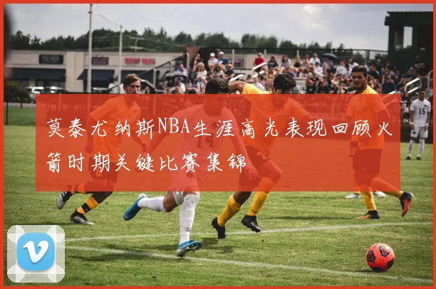 莫泰尤纳斯NBA生涯高光表现回顾火箭时期关键比赛集锦