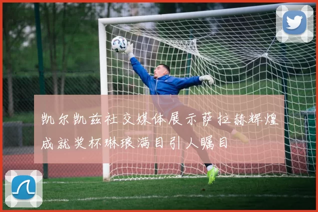 凯尔凯兹社交媒体展示萨拉赫辉煌成就奖杯琳琅满目引人瞩目