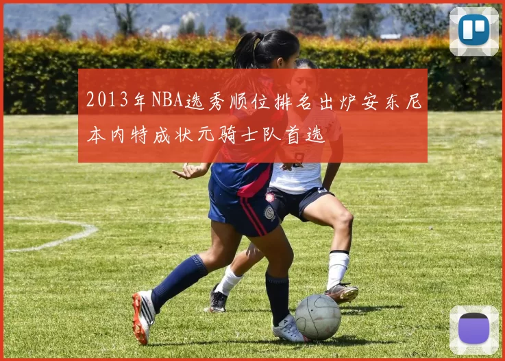 2013年NBA选秀顺位排名出炉安东尼本内特成状元骑士队首选