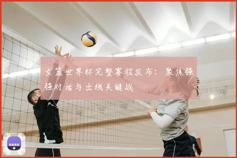 女篮世界杯完整赛程发布：聚焦强强对话与出线关键战