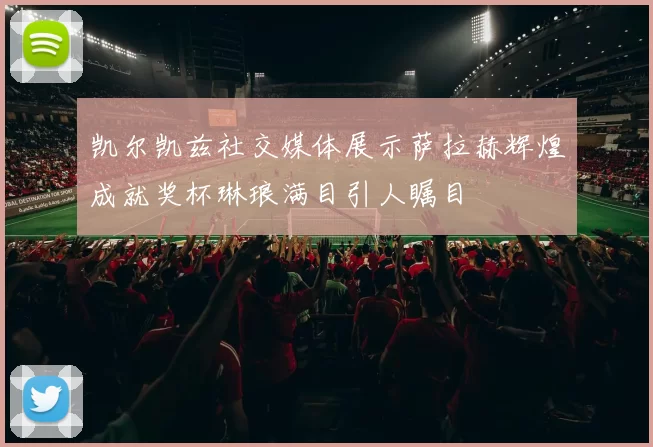 凯尔凯兹社交媒体展示萨拉赫辉煌成就奖杯琳琅满目引人瞩目