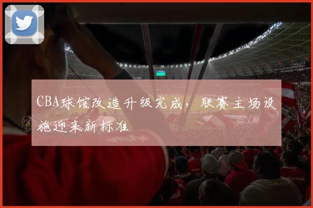 CBA球馆改造升级完成,联赛主场设施迎来新标准