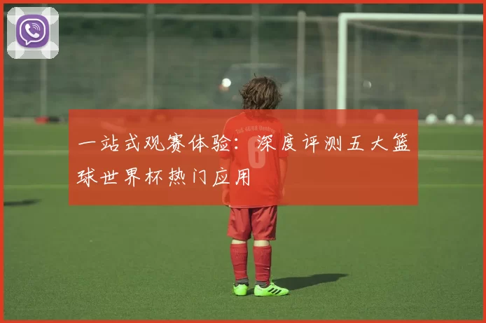 一站式观赛体验:深度评测五大篮球世界杯热门应用