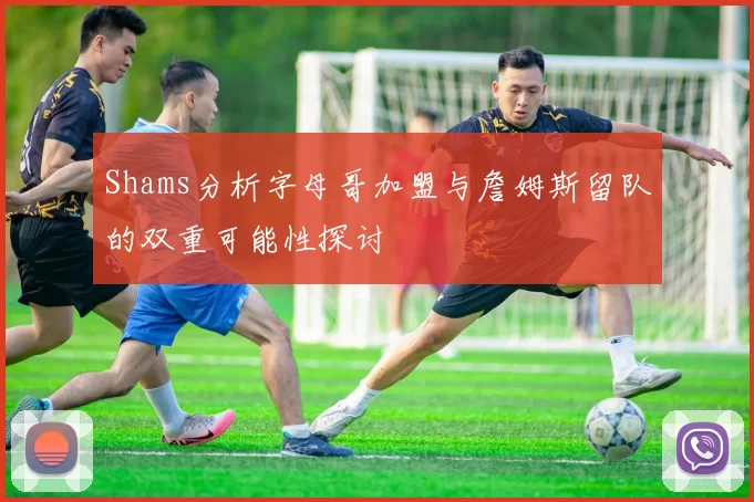 Shams分析字母哥加盟与詹姆斯留队的双重可能性探讨