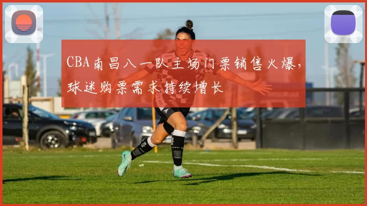 CBA南昌八一队主场门票销售火爆,球迷购票需求持续增长
