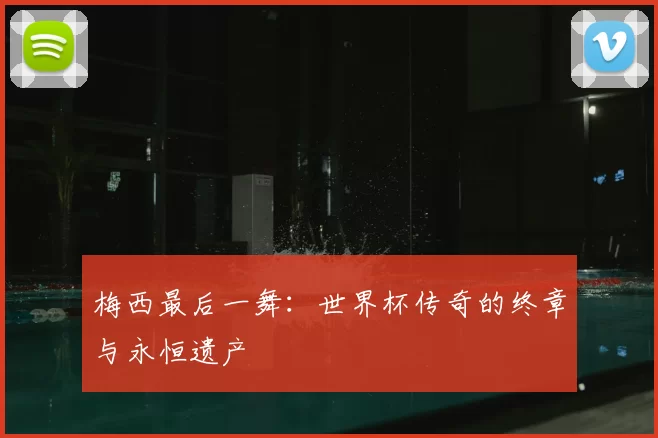 梅西最后一舞:世界杯传奇的终章与永恒遗产