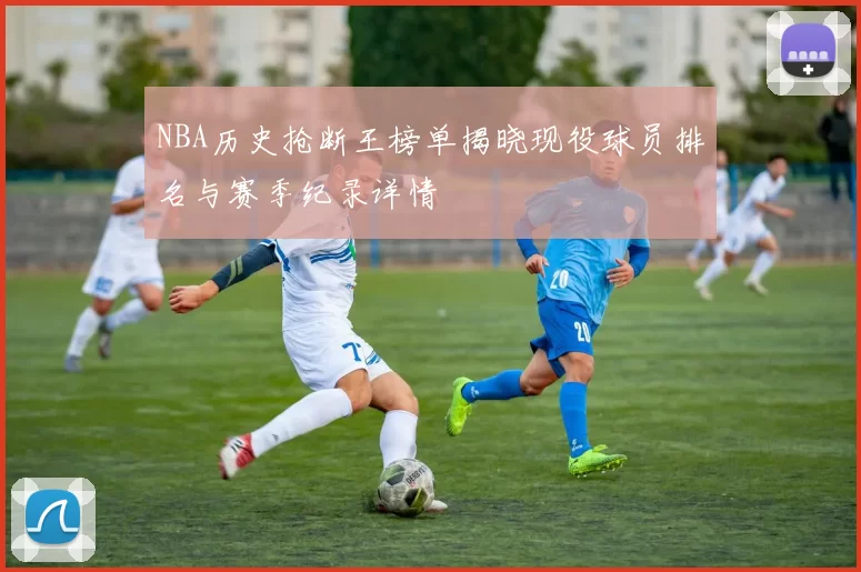 NBA历史抢断王榜单揭晓现役球员排名与赛季纪录详情