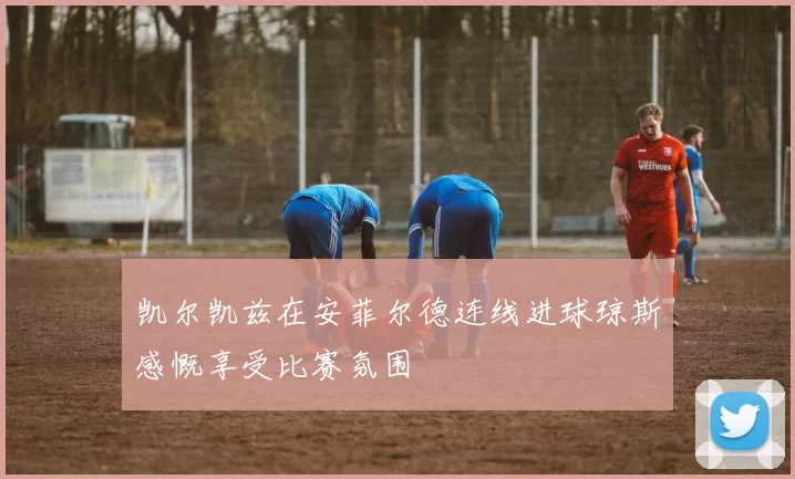 凯尔凯兹在安菲尔德连线进球琼斯感慨享受比赛氛围