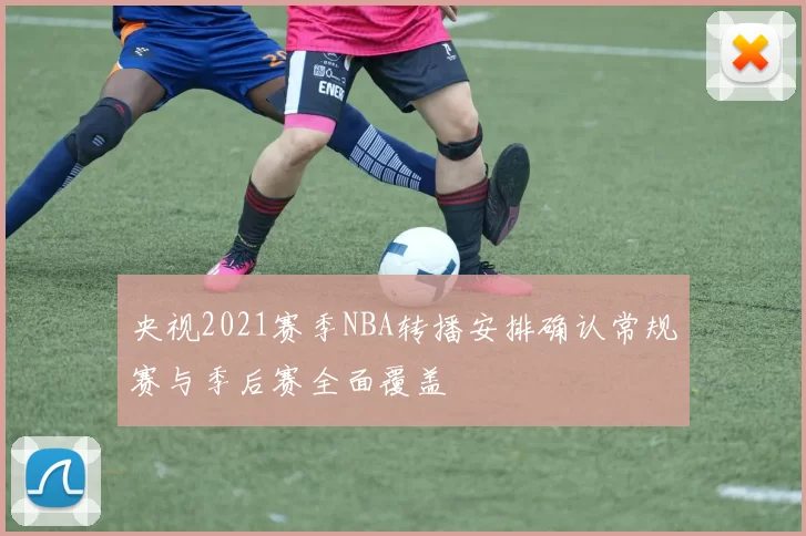 央视2021赛季NBA转播安排确认常规赛与季后赛全面覆盖