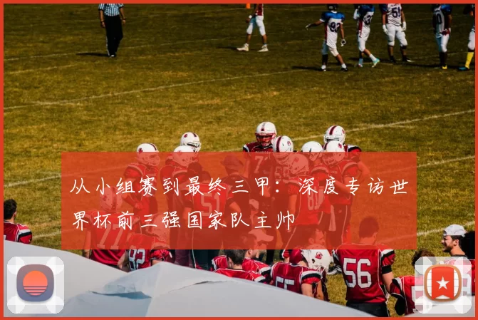 从小组赛到最终三甲：深度专访世界杯前三强国家队主帅