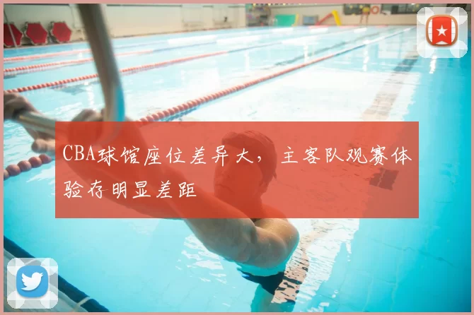 CBA球馆座位差异大，主客队观赛体验存明显差距