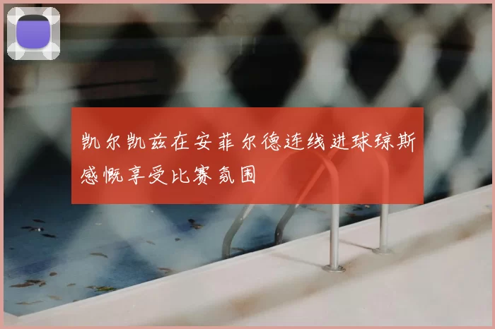 凯尔凯兹在安菲尔德连线进球琼斯感慨享受比赛氛围