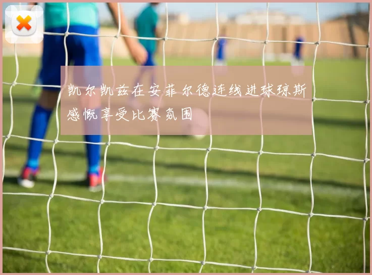 凯尔凯兹在安菲尔德连线进球琼斯感慨享受比赛氛围