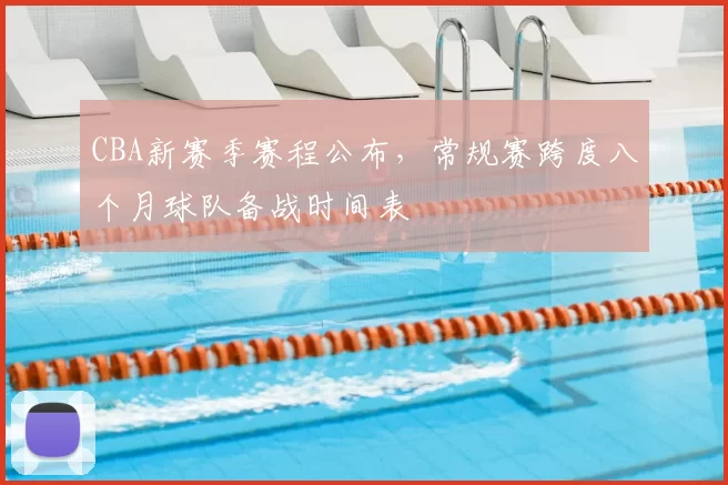 CBA新赛季赛程公布，常规赛跨度八个月球队备战时间表