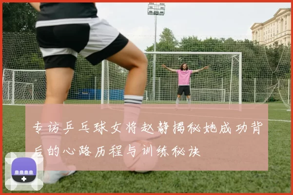 专访乒乓球女将赵静揭秘她成功背后的心路历程与训练秘诀
