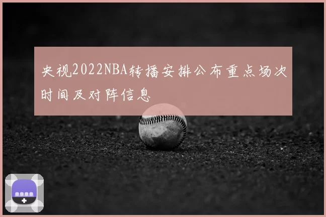 央视2022NBA转播安排公布重点场次时间及对阵信息