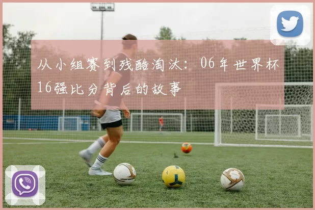 从小组赛到残酷淘汰：06年世界杯16强比分背后的故事