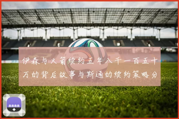 伊森与火箭续约五年八千一百五十万的背后故事与斯通的续约策略分析