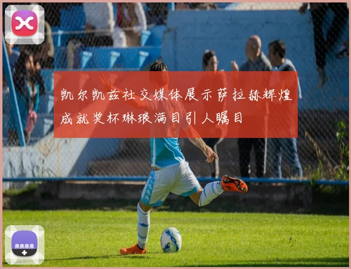 凯尔凯兹社交媒体展示萨拉赫辉煌成就奖杯琳琅满目引人瞩目