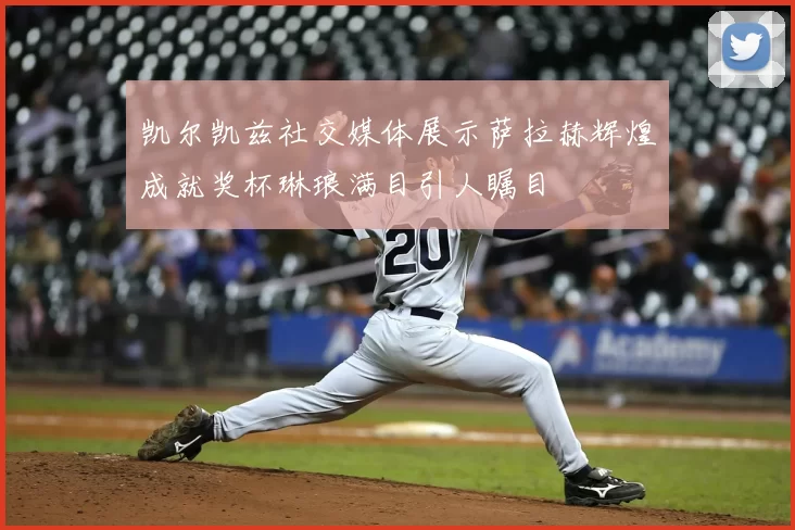 凯尔凯兹社交媒体展示萨拉赫辉煌成就奖杯琳琅满目引人瞩目