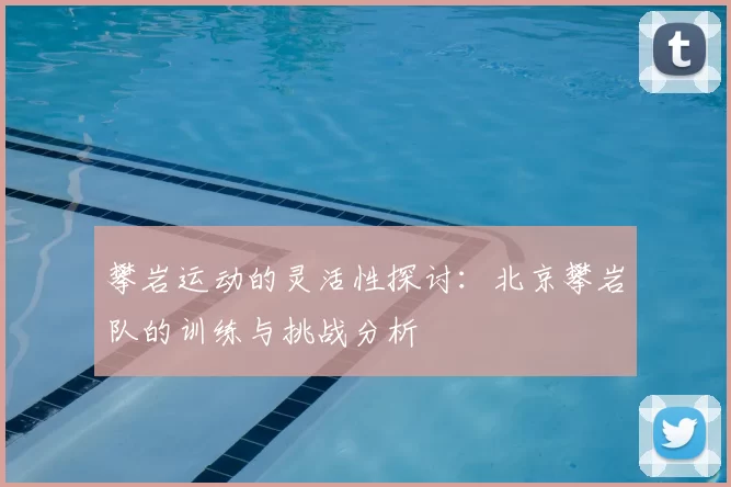 攀岩运动的灵活性探讨:北京攀岩队的训练与挑战分析