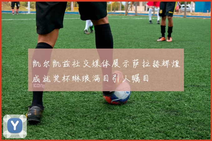 凯尔凯兹社交媒体展示萨拉赫辉煌成就奖杯琳琅满目引人瞩目