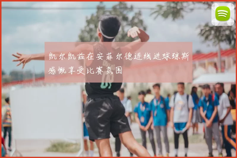 凯尔凯兹在安菲尔德连线进球琼斯感慨享受比赛氛围