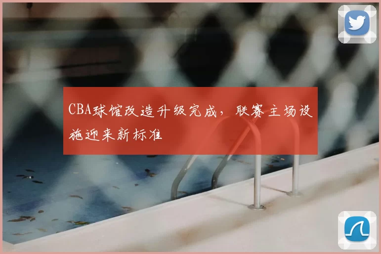 CBA球馆改造升级完成，联赛主场设施迎来新标准