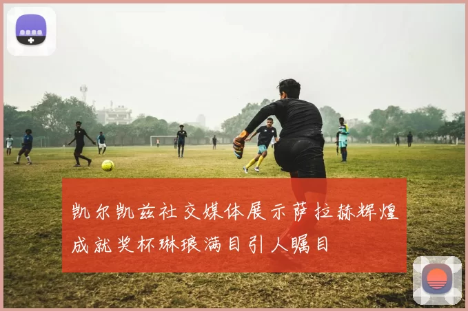 凯尔凯兹社交媒体展示萨拉赫辉煌成就奖杯琳琅满目引人瞩目