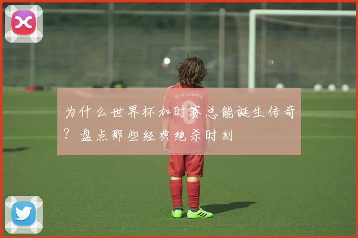 为什么世界杯加时赛总能诞生传奇?盘点那些经典绝杀时刻