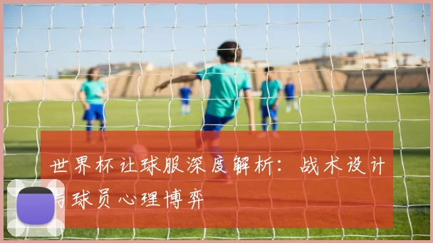 世界杯让球服深度解析:战术设计与球员心理博弈