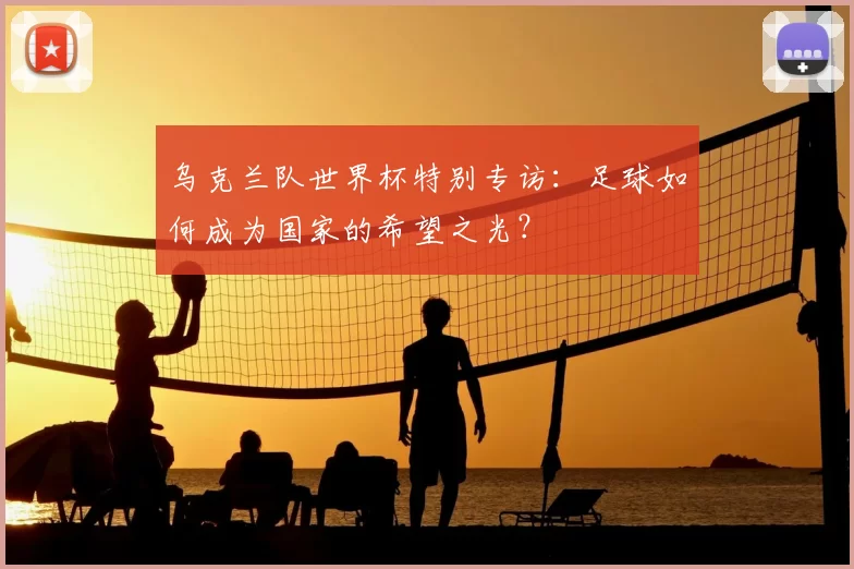 乌克兰队世界杯特别专访:足球如何成为国家的希望之光?