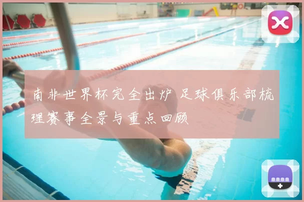 南非世界杯完全出炉 足球俱乐部梳理赛事全景与重点回顾