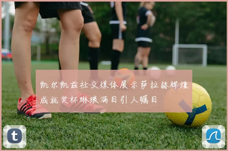 凯尔凯兹社交媒体展示萨拉赫辉煌成就奖杯琳琅满目引人瞩目