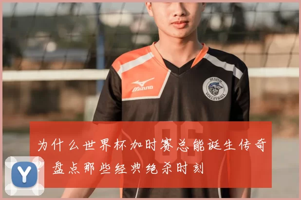 为什么世界杯加时赛总能诞生传奇？盘点那些经典绝杀时刻