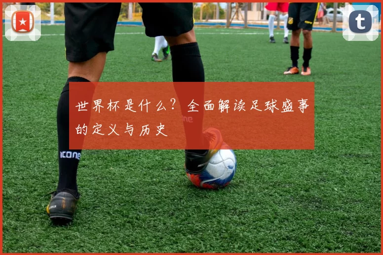 世界杯是什么？全面解读足球盛事的定义与历史