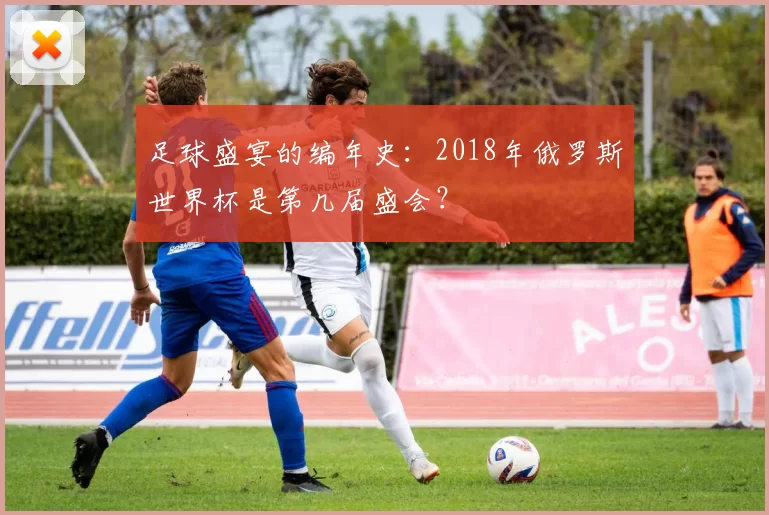足球盛宴的编年史：2018年俄罗斯世界杯是第几届盛会？