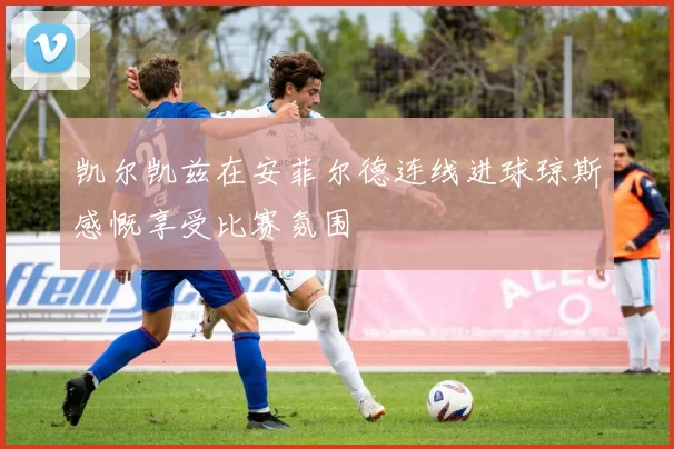 凯尔凯兹在安菲尔德连线进球琼斯感慨享受比赛氛围