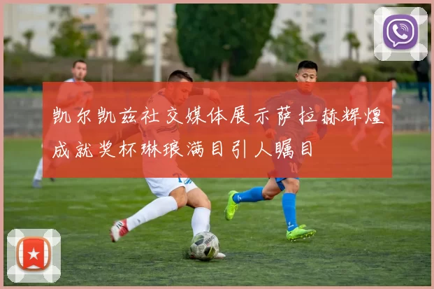 凯尔凯兹社交媒体展示萨拉赫辉煌成就奖杯琳琅满目引人瞩目