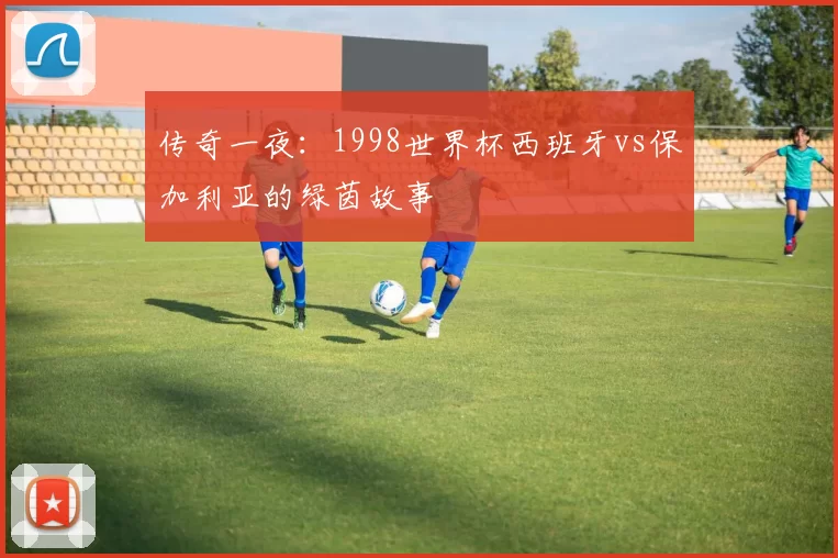 传奇一夜:1998世界杯西班牙vs保加利亚的绿茵故事