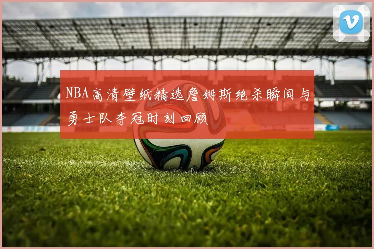 NBA高清壁纸精选詹姆斯绝杀瞬间与勇士队夺冠时刻回顾