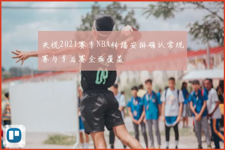 央视2021赛季NBA转播安排确认常规赛与季后赛全面覆盖