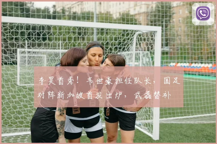 李昊首秀！韦世豪担任队长，国足对阵新加坡首发出炉，武磊替补
