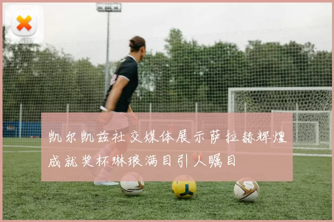 凯尔凯兹社交媒体展示萨拉赫辉煌成就奖杯琳琅满目引人瞩目