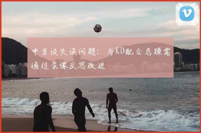 申京谈失误问题:与KD配合急躁需通过录像反思改进